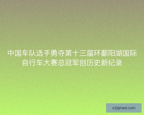 中国车队选手勇夺第十三届环鄱阳湖国际自行车大赛总冠军创历史新纪录