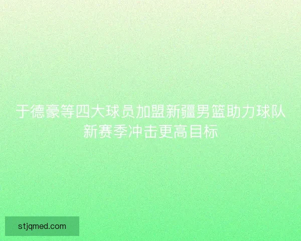 于德豪等四大球员加盟新疆男篮助力球队新赛季冲击更高目标