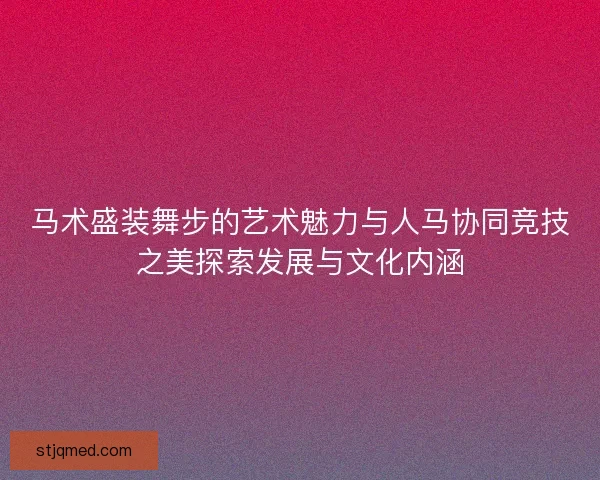 马术盛装舞步的艺术魅力与人马协同竞技之美探索发展与文化内涵