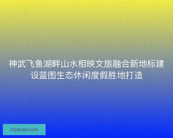 神武飞鱼湖畔山水相映文旅融合新地标建设蓝图生态休闲度假胜地打造