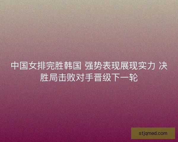 中国女排完胜韩国 强势表现展现实力 决胜局击败对手晋级下一轮